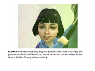 SABRINA: In the mean time my daughter Endora celebrated her birthday, she grew up very beautiful if I do say so myself, of course I can be credited for her beauty. And her father just kept on living.