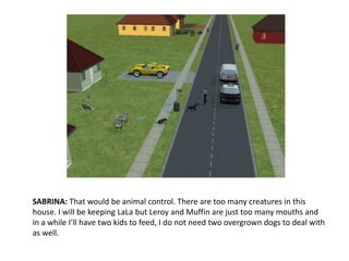 SABRINA: That would be animal control. There are too many creatures in this house. I will be keeping LaLa but Leroy and Muffin are just too many mouths and in a while I’ll have two kids to feed, I do not need two overgrown dogs to deal with as well.