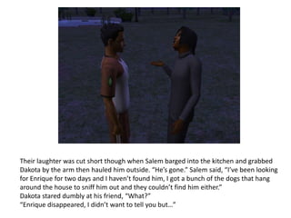 Their laughter was cut short though when Salem barged into the kitchen and grabbed Dakota by the arm then hauled him outside. “He’s gone.” Salem said, “I’ve been looking for Enrique for two days and I haven’t found him, I got a bunch of the dogs that hang around the house to sniff him out and they couldn’t find him either.”Dakota stared dumbly at his friend, “What?”“Enrique disappeared, I didn’t want to tell you but…” 
