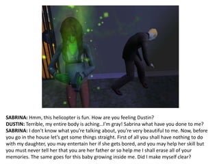 SABRINA: Hmm, this helicopter is fun. How are you feeling Dustin?DUSTIN: Terrible, my entire body is aching…I’m gray! Sabrina what have you done to me?SABRINA: I don’t know what you’re talking about, you’re very beautiful to me. Now, before you go in the house let’s get some things straight. First of all you shall have nothing to do with my daughter, you may entertain her if she gets bored, and you may help her skill but you must never tell her that you are her father or so help me I shall erase all of your memories. The same goes for this baby growing inside me. Did I make myself clear?