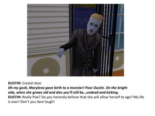 DUSTIN: Crystal clear.Oh my gosh, Marylena gave birth to a monster! Poor Dustin. On the bright side, when she grows old and dies you’ll still be…undead and kicking.DUSTIN: Really Pixx? Do you honestly believe that she will allow herself to age? My life is over! Don’t you dare laugh!