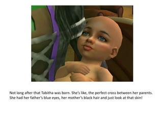 Not long after that Tabitha was born. She’s like, the perfect cross between her parents. She had her father’s blue eyes, her mother’s black hair and just look at that skin!