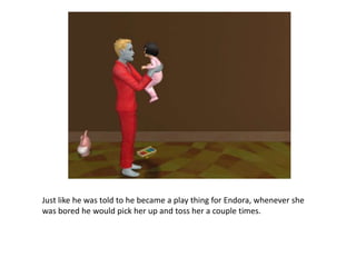 Just like he was told to he became a play thing for Endora, whenever she was bored he would pick her up and toss her a couple times. 