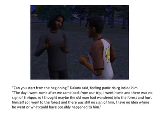 “Can you start from the beginning.” Dakota said, feeling panic rising inside him.“The day I went home after we came back from our trip, I went home and there was no sign of Enrique, so I thought maybe the old man had wandered into the forest and hurt himself so I went to the forest and there was still no sign of him, I have no idea where he went or what could have possibly happened to him.”