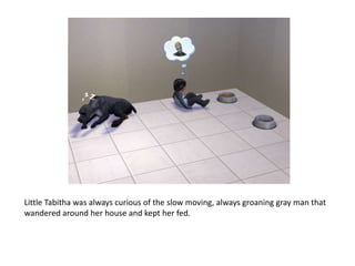 Little Tabitha was always curious of the slow moving, always groaning gray man that wandered around her house and kept her fed. 
