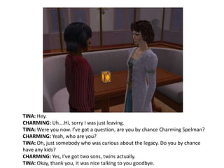 TINA: Hey.CHARMING: Uh….Hi, sorry I was just leaving.TINA: Were you now. I’ve got a question, are you by chance Charming Spelman? CHARMING: Yeah, who are you?TINA: Oh, just somebody who was curious about the legacy. Do you by chance have any kids?CHARMING: Yes, I’ve got two sons, twins actually.TINA: Okay, thank you, it was nice talking to you goodbye.