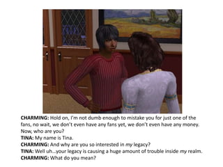 CHARMING: Hold on, I’m not dumb enough to mistake you for just one of the fans, no wait, we don’t even have any fans yet, we don’t even have any money. Now, who are you?TINA: My name is Tina.CHARMING: And why are you so interested in my legacy?TINA: Well uh…your legacy is causing a huge amount of trouble inside my realm. CHARMING: What do you mean?