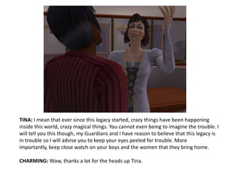 TINA: I mean that ever since this legacy started, crazy things have been happening inside this world, crazy magical things. You cannot even being to imagine the trouble. I will tell you this though, my Guardians and I have reason to believe that this legacy is in trouble so I will advise you to keep your eyes peeled for trouble. More importantly, keep close watch on your boys and the women that they bring home.CHARMING: Wow, thanks a lot for the heads up Tina.