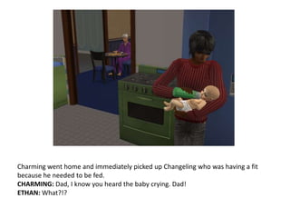 Charming went home and immediately picked up Changeling who was having a fit because he needed to be fed.CHARMING: Dad, I know you heard the baby crying. Dad!ETHAN: What?!?