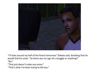 “I’ll look around my half of the forest tomorrow.” Dakota said, doubting that he would find his uncle. “So there was no sign of a struggle or anything?”“No.”“That just doesn’t make any sense.”“That’s what I’ve been trying to tell you.”