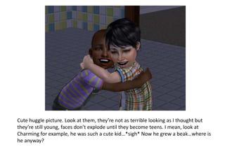 Cute huggle picture. Look at them, they’re not as terrible looking as I thought but they’re still young, faces don’t explode until they become teens. I mean, look at Charming for example, he was such a cute kid…*sigh* Now he grew a beak…where is he anyway?