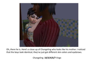 Oh, there he is. Here’s a close up of Changeling who looks like his mother. I noticed that the boys look identical, they’ve just got different skin colors and eyebrows. Changeling  10/3/4/6/7 Virgo