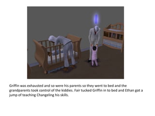 Griffin was exhausted and so were his parents so they went to bed and the grandparents took control of the kiddies. Fair tucked Griffin in to bed and Ethan got a jump of teaching Changeling his skills.