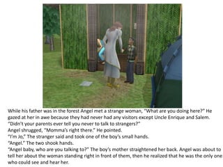 While his father was in the forest Angel met a strange woman, “What are you doing here?” He gazed at her in awe because they had never had any visitors except Uncle Enrique and Salem.“Didn’t your parents ever tell you never to talk to strangers?”Angel shrugged, “Momma’s right there.” He pointed.“I’m Jo,” The stranger said and took one of the boy’s small hands.“Angel.” The two shook hands.“Angel baby, who are you talking to?” The boy’s mother straightened her back. Angel was about to tell her about the woman standing right in front of them, then he realized that he was the only one who could see and hear her.