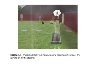 LUCUS: Ack! It’s raining! Why is it raining on my headstone?Faridae, it’s raining on my headstone!
