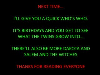 NEXT TIME…I’LL GIVE YOU A QUICK WHO’S WHO.IT’S BIRTHDAYS AND YOU GET TO SEE WHAT THE TWINS GROW INTO…THERE’LL ALSO BE MORE DAKOTA AND SALEM AND THE WITCHESTHANKS FOR READING EVERYONE
