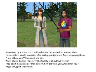 Years went by and the boy continued to see the mysterious woman, their conversations usually consisted of Jo asking questions and Angel answering them. “How old are you?” She asked one day.Angel counted on his fingers, “I’ll be twenty in about two weeks.”“You don’t look any older than sixteen, how old were you when I met you?”Angel shrugged, “Fourteen.”