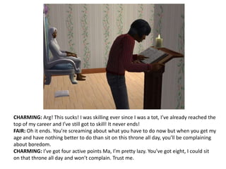 CHARMING: Arg! This sucks! I was skilling ever since I was a tot, I’ve already reached the top of my career and I’ve still got to skill! It never ends!FAIR: Oh it ends. You’re screaming about what you have to do now but when you get my age and have nothing better to do than sit on this throne all day, you’ll be complaining about boredom. CHARMING: I’ve got four active points Ma, I’m pretty lazy. You’ve got eight, I could sit on that throne all day and won’t complain. Trust me.