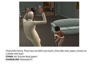 I found this funny. These two are both sore losers, they take rock, paper, scissors to a whole new level.ETHAN: Ha! Scissors beat paper!CHANGELING: Noooooo!!!!