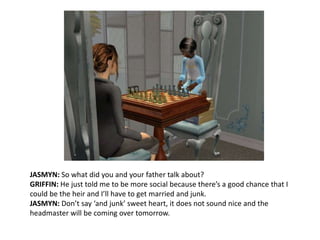 JASMYN: So what did you and your father talk about?GRIFFIN: He just told me to be more social because there’s a good chance that I could be the heir and I’ll have to get married and junk.JASMYN: Don’t say ‘and junk’ sweet heart, it does not sound nice and the headmaster will be coming over tomorrow.