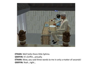 ETHAN: Well hello there little Sphinx.GRIFFIN: It’s Griffin…actually.ETHAN: Wow, you said three words to me in only a matter of seconds!GRIFFIN: Yeah…right…