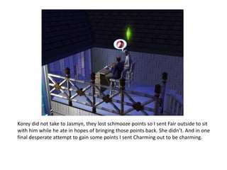 Korey did not take to Jasmyn, they lost schmooze points so I sent Fair outside to sit with him while he ate in hopes of bringing those points back. She didn’t. And in one final desperate attempt to gain some points I sent Charming out to be charming. 