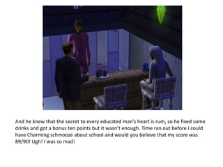 And he knew that the secret to every educated man’s heart is rum, so he fixed some drinks and got a bonus ten points but it wasn’t enough. Time ran out before I could have Charming schmooze about school and would you believe that my score was 89/90! Ugh! I was so mad!