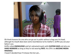 Oh thank heavens for one who can go out in public without a bag over his head, although his mouth does bare some resemblance to his mother’s. Griffin you are your father’s son.Griffin rolled KNOWLEDGE and he’s attracted to girls with CUSTOM HAIR and who are HARD WORKERS as long as they’re not wearing HATS. His LTW is to BECOME MEDIA MAGNALE. I haven’t decided how I’ll choose the heir yet…