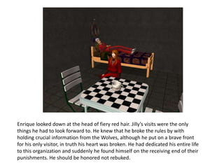 Enrique looked down at the head of fiery red hair. Jilly’s visits were the only things he had to look forward to. He knew that he broke the rules by with holding crucial information from the Wolves, although he put on a brave front for his only visitor, in truth his heart was broken. He had dedicated his entire life to this organization and suddenly he found himself on the receiving end of their punishments. He should be honored not rebuked. 