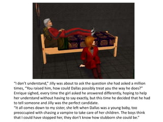 “I don’t understand,” Jilly was about to ask the question she had asked a million times, “You raised him, how could Dallas possibly treat you the way he does?”Enrique sighed, every time the girl asked he answered differently, hoping to help her understand without having to say exactly, but this time he decided that he had to tell someone and Jilly was the perfect candidate.“It all comes down to my sister, she left when Dallas was a young baby, too preoccupied with chasing a vampire to take care of her children. The boys think that I could have stopped her, they don’t know how stubborn she could be.”