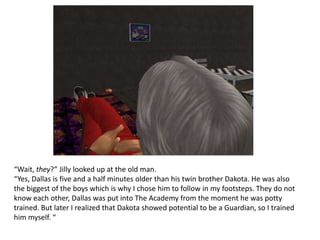 “Wait, they?” Jilly looked up at the old man.“Yes, Dallas is five and a half minutes older than his twin brother Dakota. He was also the biggest of the boys which is why I chose him to follow in my footsteps. They do not know each other, Dallas was put into The Academy from the moment he was potty trained. But later I realized that Dakota showed potential to be a Guardian, so I trained him myself. “