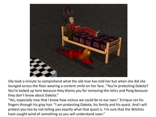 Jilly took a minute to comprehend what the old man has told her but when she did she lounged across the floor wearing a content smile on her face. “You’re protecting Dakota? You’re locked up here because they blame you for removing the relics and Pong because they don’t know about Dakota.”“Yes, especially now that I know how vicious we could be to our own.” Enrique ran his fingers through his gray hair. “I am protecting Dakota, his family and his quest. And I will protect you too by not telling you exactly what that quest is. I’m sure that the Witches have caught wind of something so you will understand soon.”