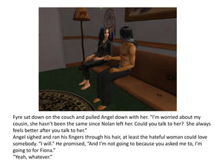 Fyre sat down on the couch and pulled Angel down with her. “I’m worried about my cousin, she hasn’t been the same since Nolan left her. Could you talk to her?  She always feels better after you talk to her.”Angel sighed and ran his fingers through his hair, at least the hateful woman could love somebody. “I will.” He promised, “And I’m not going to because you asked me to, I’m going to for Fiona.”“Yeah, whatever.”