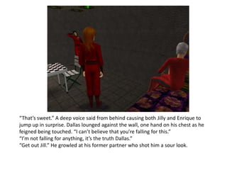 “That’s sweet.” A deep voice said from behind causing both Jilly and Enrique to jump up in surprise. Dallas lounged against the wall, one hand on his chest as he feigned being touched. “I can’t believe that you’re falling for this.” “I’m not falling for anything, it’s the truth Dallas.”“Get out Jill.” He growled at his former partner who shot him a sour look.