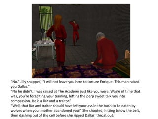 “No.” Jilly snapped, “I will not leave you here to torture Enrique. This man raised you Dallas.”“No he didn’t, I was raised at The Academy just like you were. Waste of time that was, you’re forgetting your training, letting the perp sweet talk you into compassion. He is a liar and a traitor.”“Well, that liar and traitor should have left your ass in the bush to be eaten by wolves when your mother abandoned you!” She shouted, hitting below the belt, then dashing out of the cell before she ripped Dallas’ throat out.