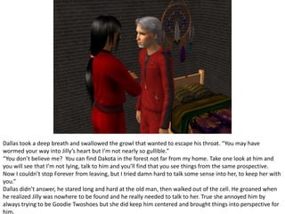 Dallas took a deep breath and swallowed the growl that wanted to escape his throat. “You may have wormed your way into Jilly’s heart but I’m not nearly so gullible.”“You don’t believe me?  You can find Dakota in the forest not far from my home. Take one look at him and you will see that I’m not lying, talk to him and you’ll find that you see things from the same prospective. Now I couldn’t stop Forever from leaving, but I tried damn hard to talk some sense into her, to keep her with you.”Dallas didn’t answer, he stared long and hard at the old man, then walked out of the cell. He groaned when he realized Jilly was nowhere to be found and he really needed to talk to her. True she annoyed him by always trying to be Goodie Twoshoes but she did keep him centered and brought things into perspective for him.