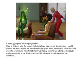 It was nagging me, haunting my dreams…I had to find out who the voice in Sabrina’s head was, even if it meant that I would have to live with the psycho. So I decided to pay her a visit. Dustin was rather shocked when he saw me and he ushered me in wordlessly. Sabrina was sitting on the couch staring at nothing in particular, I wondered if she were already aware of my intentions.