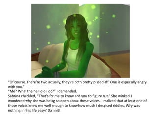 “Of course. There’re two actually, they’re both pretty pissed off. One is especially angry with you.”“Me? What the hell did I do?” I demanded. Sabrina chuckled, “That’s for me to know and you to figure out.” She winked. I wondered why she was being so open about these voices. I realized that at least one of those voices knew me well enough to know how much I despised riddles. Why was nothing in this life easy? Damnit!