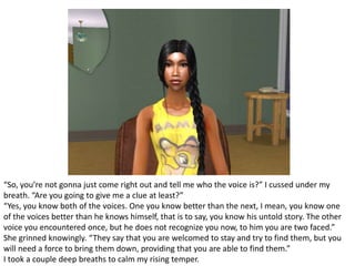 “So, you’re not gonna just come right out and tell me who the voice is?” I cussed under my breath. “Are you going to give me a clue at least?”“Yes, you know both of the voices. One you know better than the next, I mean, you know one of the voices better than he knows himself, that is to say, you know his untold story. The other voice you encountered once, but he does not recognize you now, to him you are two faced.” She grinned knowingly. “They say that you are welcomed to stay and try to find them, but you will need a force to bring them down, providing that you are able to find them.”I took a couple deep breaths to calm my rising temper.