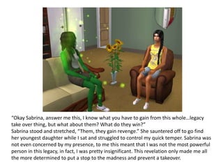 “Okay Sabrina, answer me this, I know what you have to gain from this whole…legacy take over thing, but what about them? What do they win?”Sabrina stood and stretched, “Them, they gain revenge.” She sauntered off to go find her youngest daughter while I sat and struggled to control my quick temper. Sabrina was not even concerned by my presence, to me this meant that I was not the most powerful person in this legacy, in fact, I was pretty insignificant. This revelation only made me all the more determined to put a stop to the madness and prevent a takeover. 