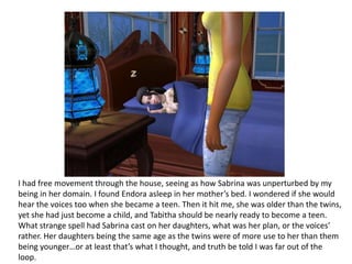 I had free movement through the house, seeing as how Sabrina was unperturbed by my being in her domain. I found Endora asleep in her mother’s bed. I wondered if she would hear the voices too when she became a teen. Then it hit me, she was older than the twins, yet she had just become a child, and Tabitha should be nearly ready to become a teen. What strange spell had Sabrina cast on her daughters, what was her plan, or the voices’ rather. Her daughters being the same age as the twins were of more use to her than them being younger…or at least that’s what I thought, and truth be told I was far out of the loop.