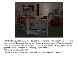 With her task out of the way, Fyre decided to address one of the many things about Angel that irked her. “Dude, you do know it’s the twenty-first century right? You should really consider cutting your hair and putting on a shirt. Damn, it’s not like you’re Taylor Lutner, gonna turn into a werewolf or something…TEAM JAKE!!!”“What are you talking about?”“The Twilight Saga…you know…Indian wolf guy…Jake…sexy. You’re weird.”