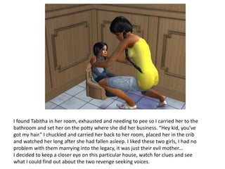 I found Tabitha in her room, exhausted and needing to pee so I carried her to the bathroom and set her on the potty where she did her business. “Hey kid, you’ve got my hair.” I chuckled and carried her back to her room, placed her in the crib and watched her long after she had fallen asleep. I liked these two girls, I had no problem with them marrying into the legacy, it was just their evil mother…I decided to keep a closer eye on this particular house, watch for clues and see what I could find out about the two revenge seeking voices.