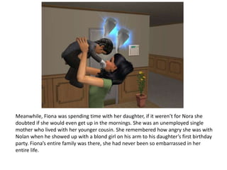 Meanwhile, Fiona was spending time with her daughter, if it weren’t for Nora she doubted if she would even get up in the mornings. She was an unemployed single mother who lived with her younger cousin. She remembered how angry she was with Nolan when he showed up with a blond girl on his arm to his daughter’s first birthday party. Fiona’s entire family was there, she had never been so embarrassed in her entire life. 