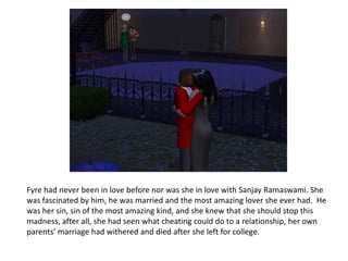 Fyre had never been in love before nor was she in love with Sanjay Ramaswami. She was fascinated by him, he was married and the most amazing lover she ever had.  He was her sin, sin of the most amazing kind, and she knew that she should stop this madness, after all, she had seen what cheating could do to a relationship, her own parents’ marriage had withered and died after she left for college. 