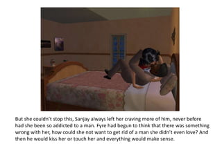 But she couldn’t stop this, Sanjay always left her craving more of him, never before had she been so addicted to a man. Fyre had begun to think that there was something wrong with her, how could she not want to get rid of a man she didn’t even love? And then he would kiss her or touch her and everything would make sense.