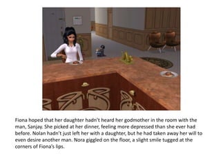 Fiona hoped that her daughter hadn’t heard her godmother in the room with the man, Sanjay. She picked at her dinner, feeling more depressed than she ever had before. Nolan hadn’t just left her with a daughter, but he had taken away her will to even desire another man. Nora giggled on the floor, a slight smile tugged at the corners of Fiona’s lips.