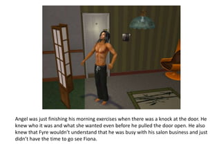 Angel was just finishing his morning exercises when there was a knock at the door. He knew who it was and what she wanted even before he pulled the door open. He also knew that Fyre wouldn’t understand that he was busy with his salon business and just didn’t have the time to go see Fiona.