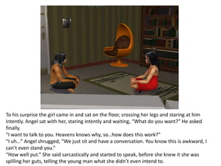 To his surprise the girl came in and sat on the floor, crossing her legs and staring at him intently. Angel sat with her, staring intently and waiting, “What do you want?” He asked finally.“I want to talk to you. Heavens knows why, so…how does this work?”“I uh…” Angel shrugged, “We just sit and have a conversation. You know this is awkward, I can’t even stand you.”“How well put.” She said sarcastically and started to speak, before she knew it she was spilling her guts, telling the young man what she didn’t even intend to.