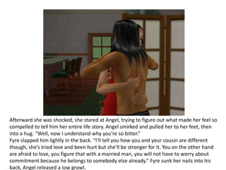 Afterward she was shocked, she stared at Angel, trying to figure out what made her feel so compelled to tell him her entire life story. Angel smirked and pulled her to her feet, then into a hug. “Well, now I understand why you’re so bitter.”Fyre slapped him lightly in the back. “I’ll tell you how you and your cousin are different though, she’s tried love and been hurt but she’ll be stronger for it. You on the other hand are afraid to love, you figure that with a married man, you will not have to worry about commitment because he belongs to somebody else already.” Fyre sunk her nails into his back, Angel released a low growl.